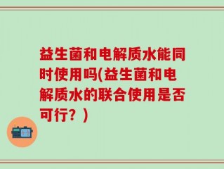 益生菌和电解质水能同时使用吗(益生菌和电解质水的联合使用是否可行？)