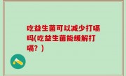 吃益生菌可以减少打嗝吗(吃益生菌能缓解打嗝？)