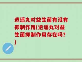 逍遥丸对益生菌有没有抑制作用(逍遥丸对益生菌抑制作用存在吗？)
