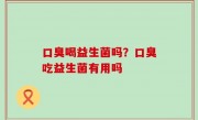 口臭喝益生菌吗？口臭吃益生菌有用吗