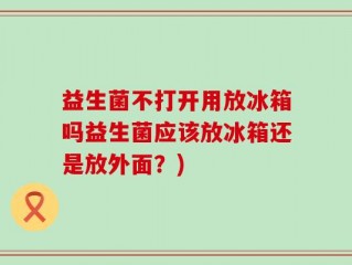 益生菌不打开用放冰箱吗益生菌应该放冰箱还是放外面？)