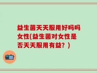 益生菌天天服用好吗吗女性(益生菌对女性是否天天服用有益？)
