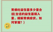 胃病吃益生菌多少量合适(合适的益生菌摄入量，缓解胃病症状，如何掌握？)