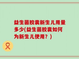 益生菌胶囊新生儿用量多少(益生菌胶囊如何为新生儿使用？)