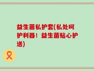 益生菌私护套(私处呵护利器！益生菌贴心护送)