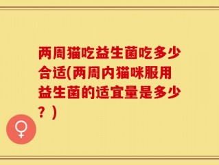 两周猫吃益生菌吃多少合适(两周内猫咪服用益生菌的适宜量是多少？)