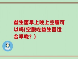 益生菌早上晚上空腹可以吗(空腹吃益生菌适合早晚？)