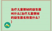 治疗儿童便秘的益生菌叫什么(治疗儿童便秘的益生菌名称是什么？)