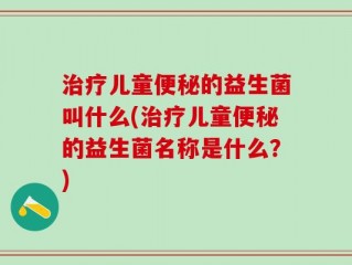 治疗儿童便秘的益生菌叫什么(治疗儿童便秘的益生菌名称是什么？)