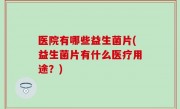医院有哪些益生菌片(益生菌片有什么医疗用途？)
