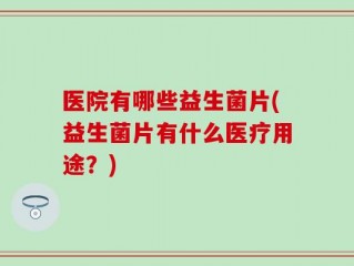 医院有哪些益生菌片(益生菌片有什么医疗用途？)
