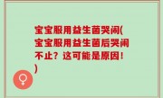 宝宝服用益生菌哭闹(宝宝服用益生菌后哭闹不止？这可能是原因！)