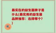 最实在的益生菌牌子是什么(最实用的益生菌品牌推荐：选择哪个？)