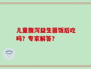 儿童腹泻益生菌饭后吃吗？专家解答？