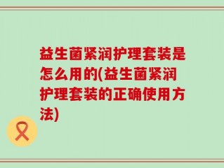 益生菌紧润护理套装是怎么用的(益生菌紧润护理套装的正确使用方法)