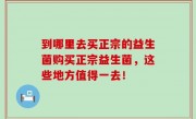 到哪里去买正宗的益生菌购买正宗益生菌，这些地方值得一去！