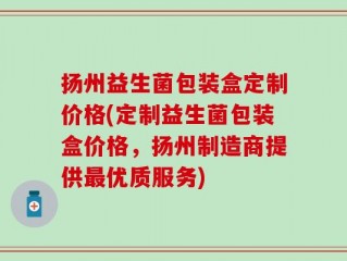扬州益生菌包装盒定制价格(定制益生菌包装盒价格，扬州制造商提供最优质服务)