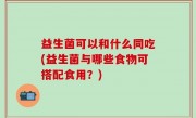 益生菌可以和什么同吃(益生菌与哪些食物可搭配食用？)
