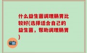 什么益生菌调理肠胃比较好(选择适合自己的益生菌，帮助调理肠胃)