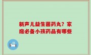 新声儿益生菌药丸？家庭必备小孩药品有哪些