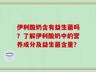 伊利酸奶含有益生菌吗？了解伊利酸奶中的营养成分及益生菌含量？