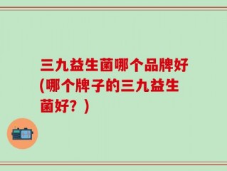 三九益生菌哪个品牌好(哪个牌子的三九益生菌好？)