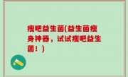 瘦吧益生菌(益生菌瘦身神器，试试瘦吧益生菌！)