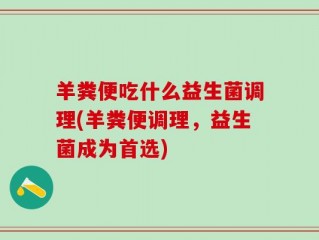 羊粪便吃什么益生菌调理(羊粪便调理，益生菌成为首选)
