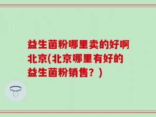 益生菌粉哪里卖的好啊北京(北京哪里有好的益生菌粉销售？)