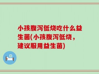 小孩腹泻低烧吃什么益生菌(小孩腹泻低烧，建议服用益生菌)