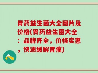胃药益生菌大全图片及价格(胃药益生菌大全：品牌齐全，价格实惠，快速缓解胃痛)
