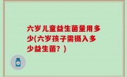 六岁儿童益生菌量用多少(六岁孩子需摄入多少益生菌？)