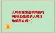 人喝的益生菌鹦鹉能吃吗(喝益生菌的人可以给鹦鹉吃吗？)