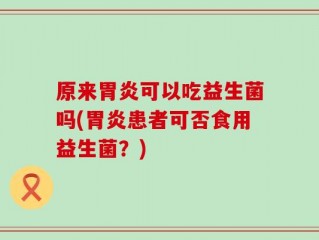 原来胃炎可以吃益生菌吗(胃炎患者可否食用益生菌？)