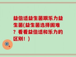 益倍适益生菌跟乐力益生菌(益生菌选择困难？看看益倍适和乐力的区别！)