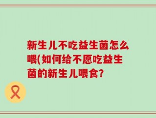 新生儿不吃益生菌怎么喂(如何给不愿吃益生菌的新生儿喂食？