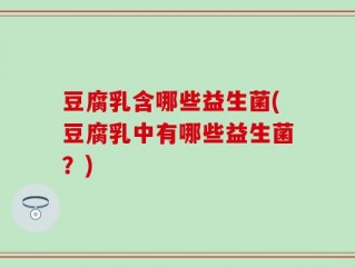 豆腐乳含哪些益生菌(豆腐乳中有哪些益生菌？)