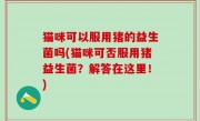 猫咪可以服用猪的益生菌吗(猫咪可否服用猪益生菌？解答在这里！)
