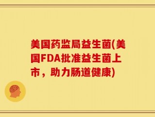 美国药监局益生菌(美国FDA批准益生菌上市，助力肠道健康)