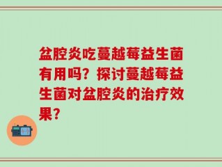 盆腔炎吃蔓越莓益生菌有用吗？探讨蔓越莓益生菌对盆腔炎的治疗效果？