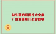 益生菌奶瓶图片大全集？益生菌用什么容器喂