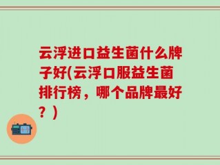 云浮进口益生菌什么牌子好(云浮口服益生菌排行榜，哪个品牌最好？)