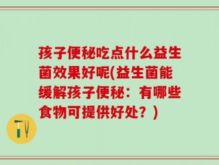 孩子便秘吃点什么益生菌效果好呢(益生菌能缓解孩子便秘：有哪些食物可提供好处？)