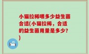 小猫拉稀喂多少益生菌合适(小猫拉稀，合适的益生菌用量是多少？)