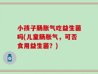 小孩子肠胀气吃益生菌吗(儿童肠胀气，可否食用益生菌？)