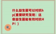 什么益生菌可以对抗hp(重要研究发现：这些益生菌能有效对抗HP！)