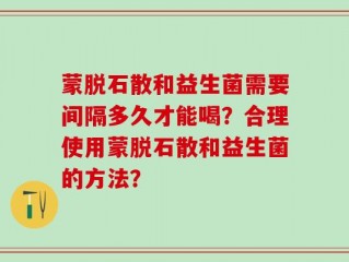 蒙脱石散和益生菌需要间隔多久才能喝？合理使用蒙脱石散和益生菌的方法？
