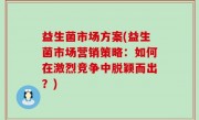 益生菌市场方案(益生菌市场营销策略：如何在激烈竞争中脱颖而出？)