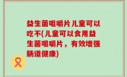 益生菌咀嚼片儿童可以吃不(儿童可以食用益生菌咀嚼片，有效增强肠道健康)