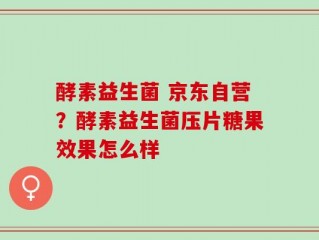 酵素益生菌 京东自营？酵素益生菌压片糖果效果怎么样